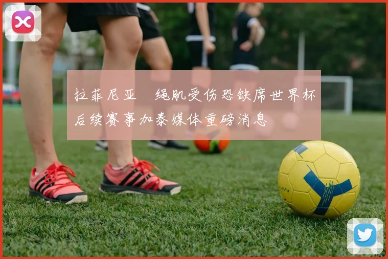 拉菲尼亚腘绳肌受伤恐缺席世界杯后续赛事加泰媒体重磅消息