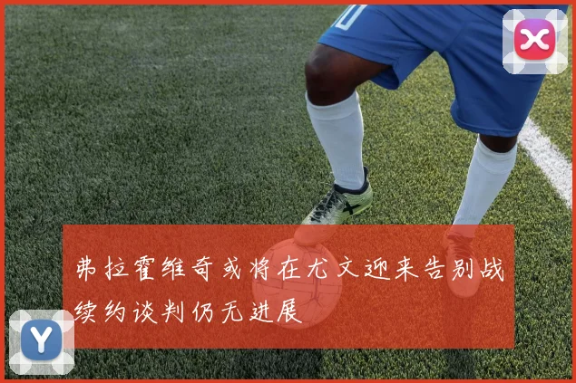 弗拉霍维奇或将在尤文迎来告别战续约谈判仍无进展