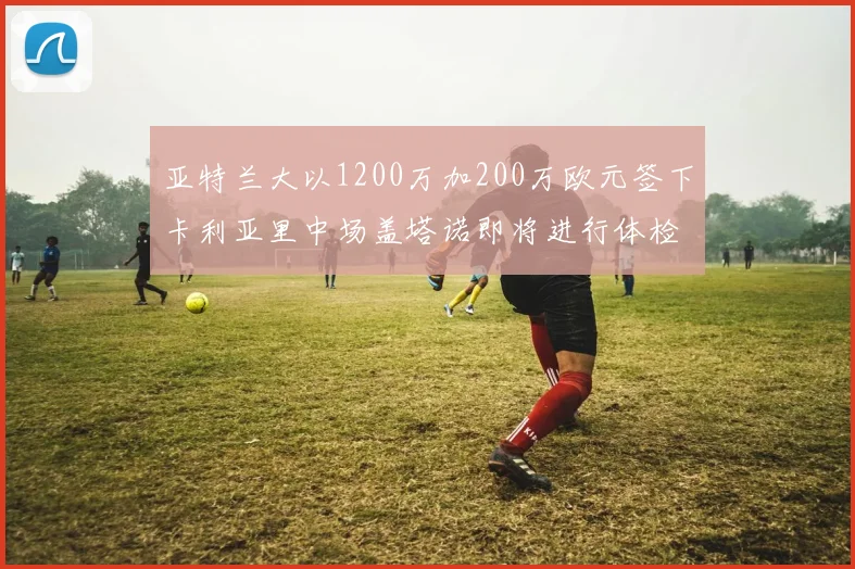 亚特兰大以1200万加200万欧元签下卡利亚里中场盖塔诺即将进行体检