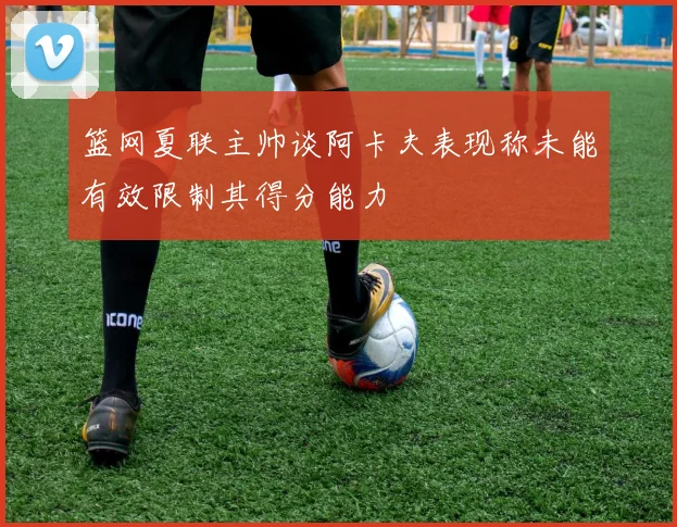 篮网夏联主帅谈阿卡夫表现称未能有效限制其得分能力