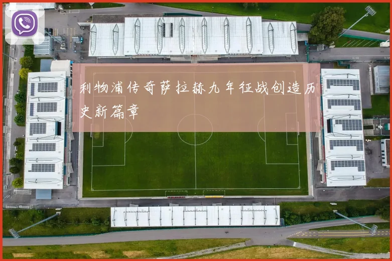 利物浦传奇萨拉赫九年征战创造历史新篇章