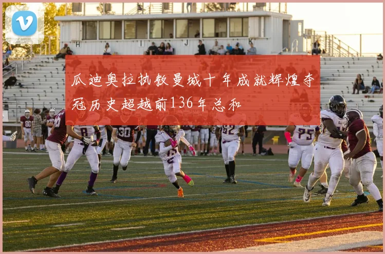 瓜迪奥拉执教曼城十年成就辉煌夺冠历史超越前136年总和