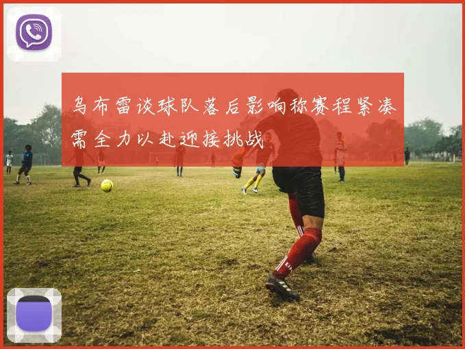 乌布雷谈球队落后影响称赛程紧凑需全力以赴迎接挑战