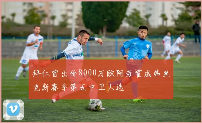 拜仁曾出价8000万欧阿劳霍成弗里克新赛季第五中卫人选