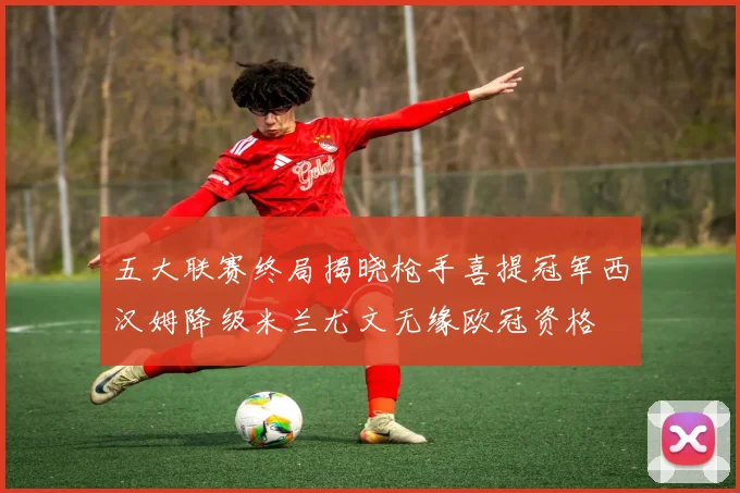 五大联赛终局揭晓枪手喜提冠军西汉姆降级米兰尤文无缘欧冠资格