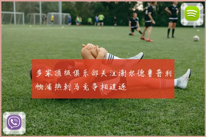 多家顶级俱乐部关注谢尔德鲁普利物浦热刺马竞争相追逐
