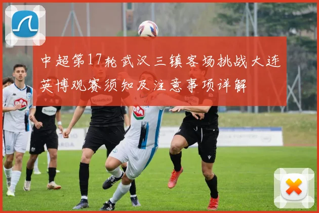 中超第17轮武汉三镇客场挑战大连英博观赛须知及注意事项详解