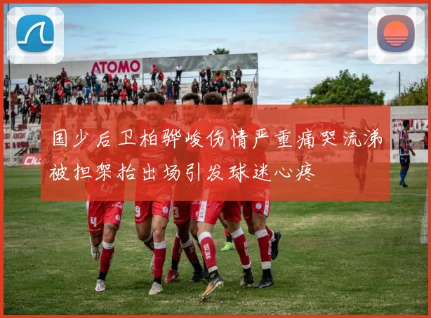国少后卫柏骅峻伤情严重痛哭流涕被担架抬出场引发球迷心疼