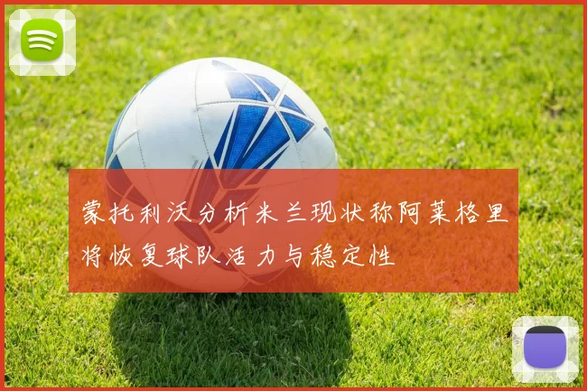 蒙托利沃分析米兰现状称阿莱格里将恢复球队活力与稳定性