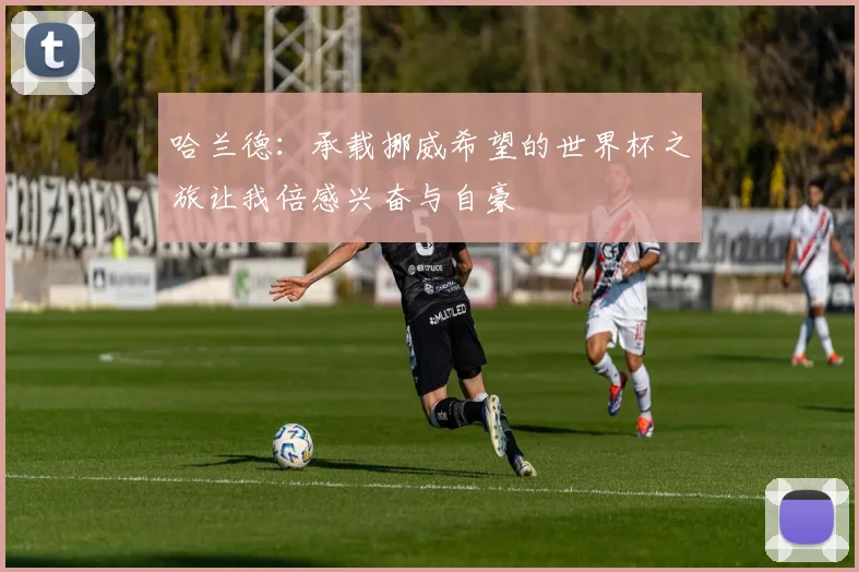 哈兰德：承载挪威希望的世界杯之旅让我倍感兴奋与自豪